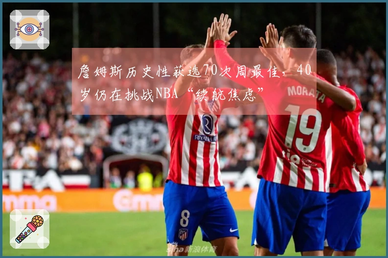 詹姆斯历史性获选70次周最佳，40岁仍在挑战NBA“续航焦虑”