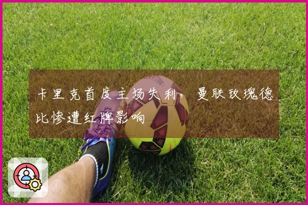 卡里克首度主场失利，曼联玫瑰德比惨遭红牌影响