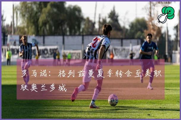 罗马诺：格列兹曼夏季转会至美职联奥兰多城