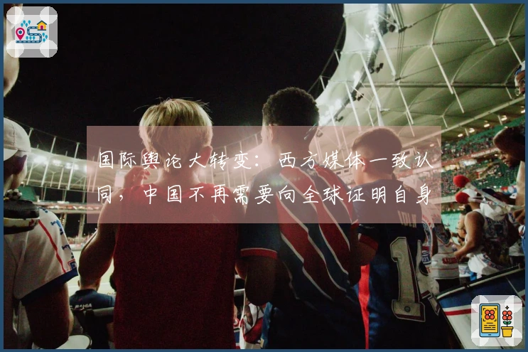 国际舆论大转变：西方媒体一致认同，中国不再需要向全球证明自身价值