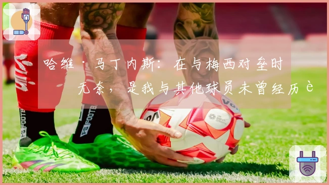 哈维·马丁内斯：在与梅西对垒时的无奈，是我与其他球员未曾经历过的