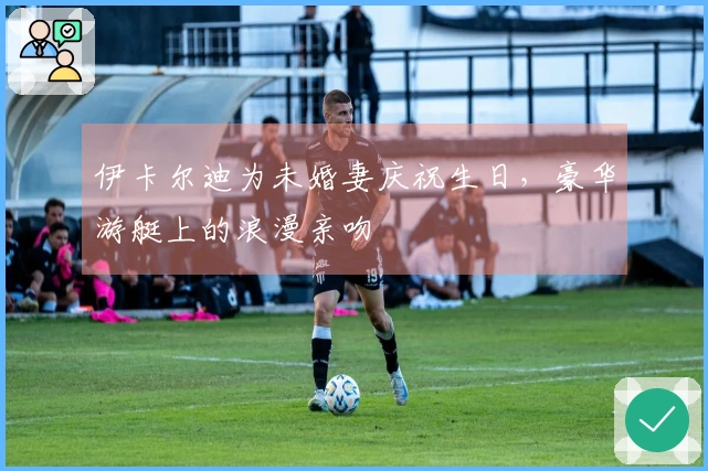 伊卡尔迪为未婚妻庆祝生日，豪华游艇上的浪漫亲吻
