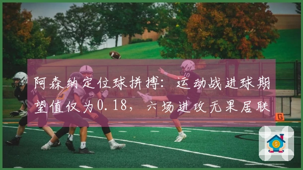 阿森纳定位球拼搏：运动战进球期望值仅为0.18，六场进攻无果居联盟首位