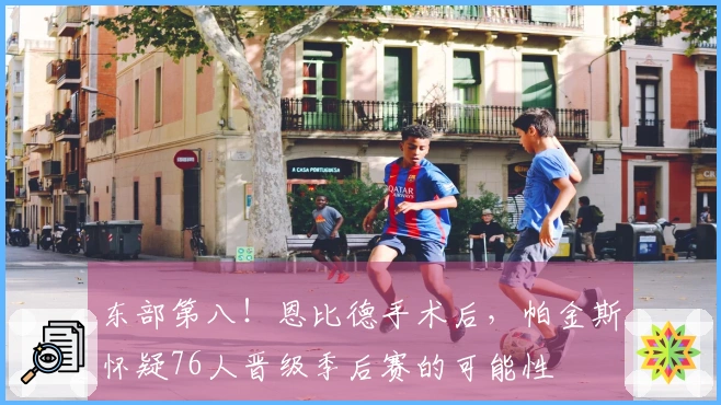 东部第八！恩比德手术后，帕金斯怀疑76人晋级季后赛的可能性