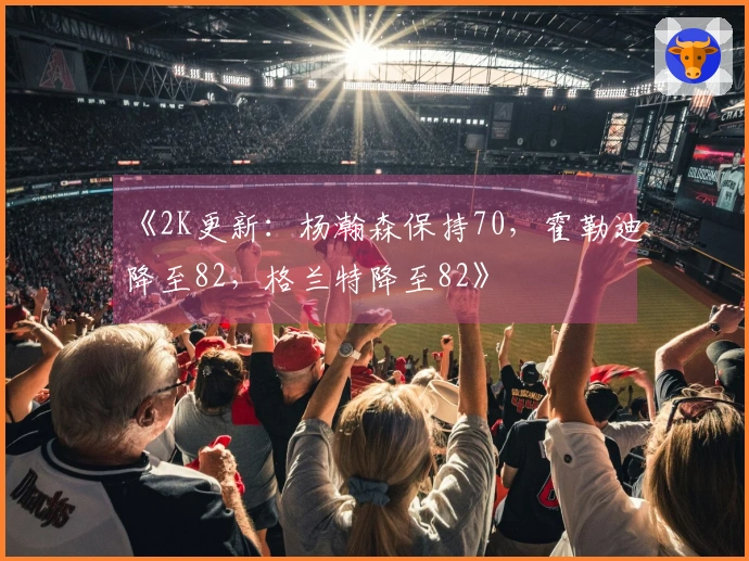 《2K更新：杨瀚森保持70，霍勒迪降至82，格兰特降至82》