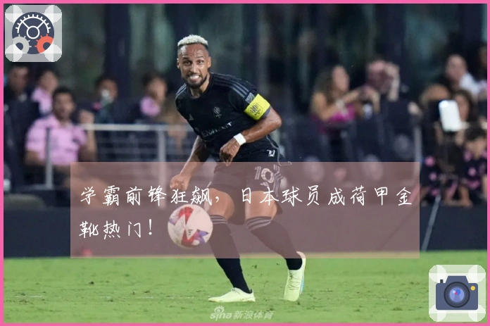 学霸前锋狂飙，日本球员成荷甲金靴热门！