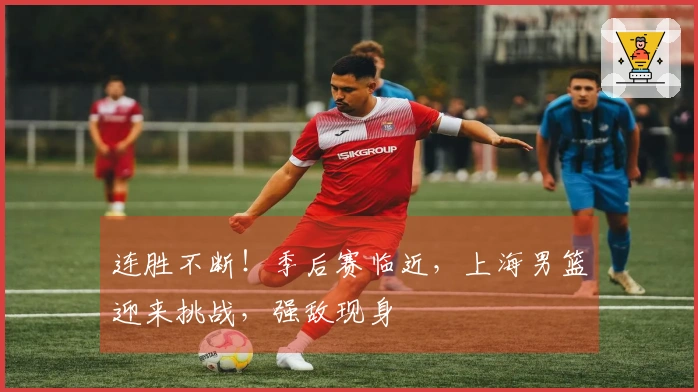 连胜不断！季后赛临近，上海男篮迎来挑战，强敌现身