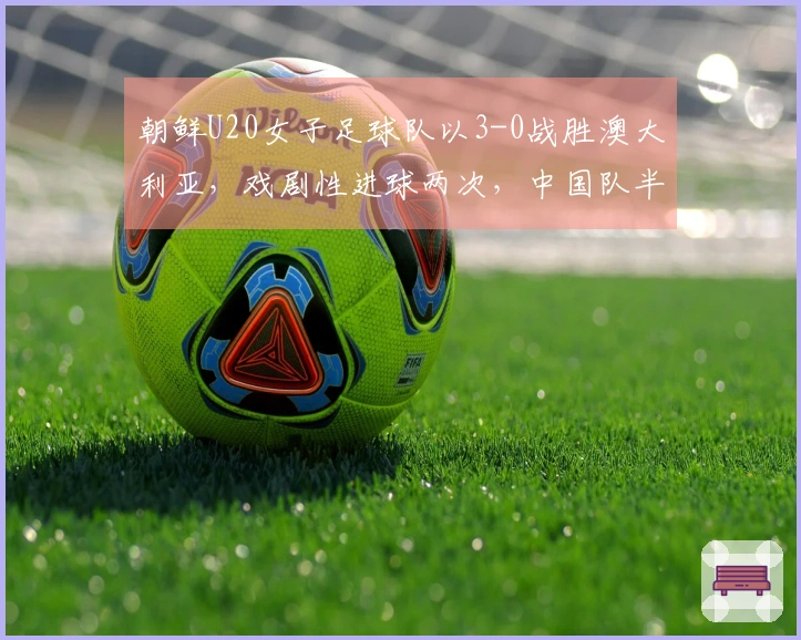 朝鲜U20女子足球队以3-0战胜澳大利亚，戏剧性进球两次，中国队半决赛时间已确认