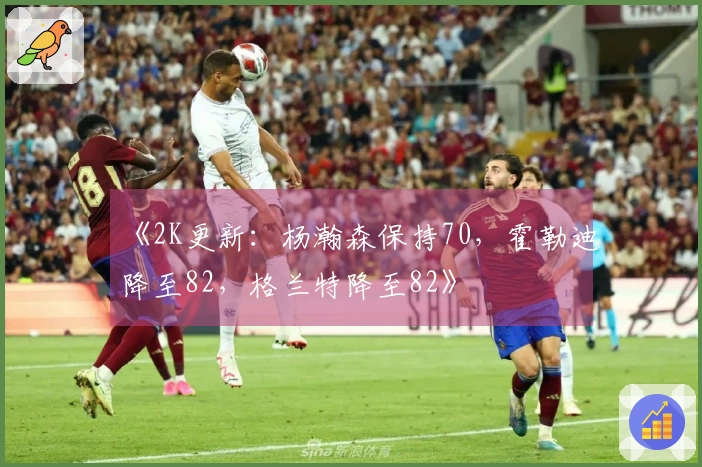 《2K更新：杨瀚森保持70，霍勒迪降至82，格兰特降至82》